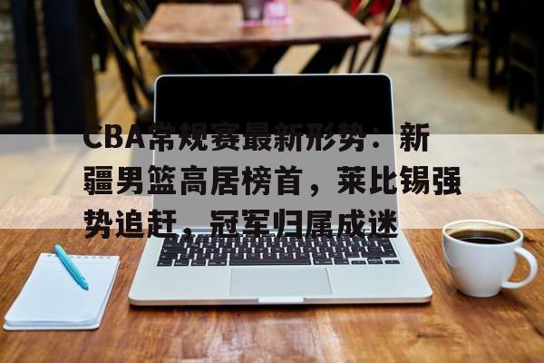 关于CBA常规赛最新形势：新疆男篮高居榜首，莱比锡强势追赶，冠军归属成迷的信息